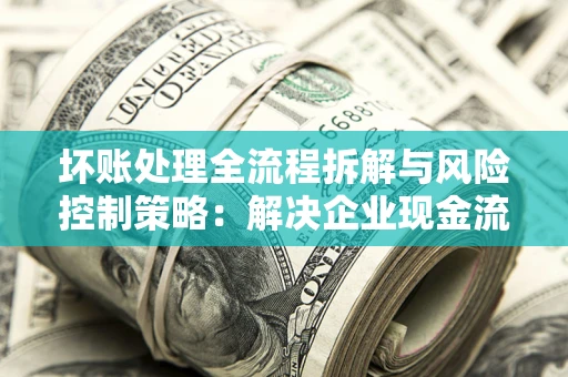 武汉坏账处理全流程拆解与风险控制策略：解决企业现金流顽疾的实战指南