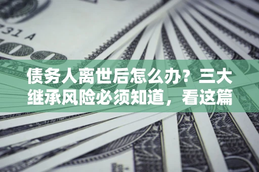 武汉债务人离世后怎么办？三大继承风险必须知道，看这篇就够了
